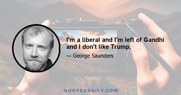 I'm a liberal and I'm left of Gandhi and I don't like Trump.