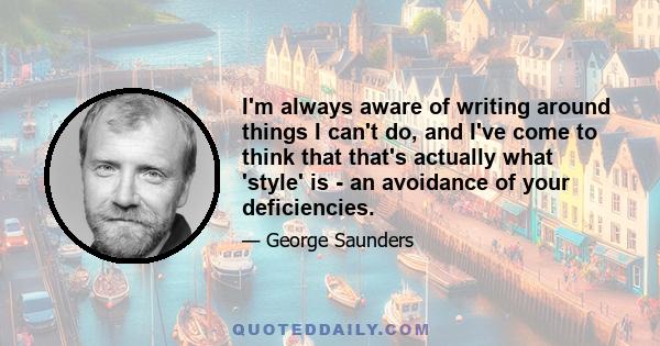 I'm always aware of writing around things I can't do, and I've come to think that that's actually what 'style' is - an avoidance of your deficiencies.