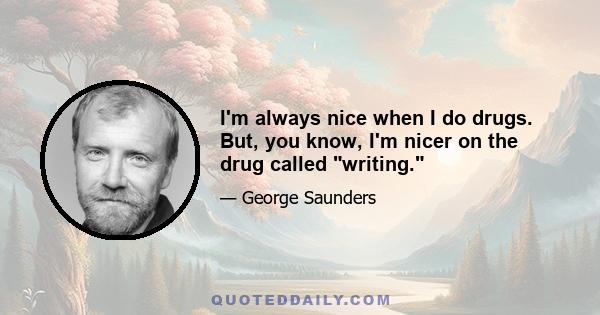 I'm always nice when I do drugs. But, you know, I'm nicer on the drug called writing.