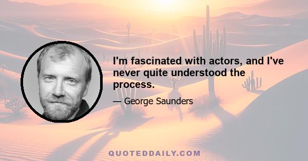 I'm fascinated with actors, and I've never quite understood the process.