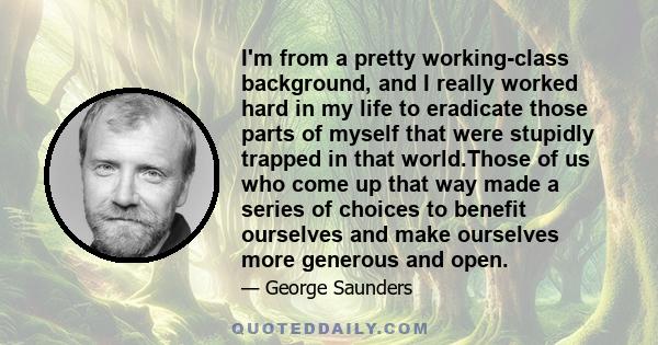 I'm from a pretty working-class background, and I really worked hard in my life to eradicate those parts of myself that were stupidly trapped in that world.Those of us who come up that way made a series of choices to