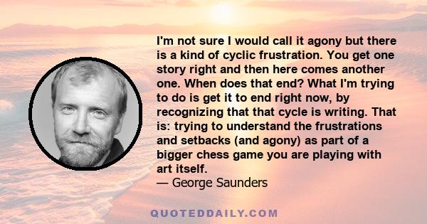 I'm not sure I would call it agony but there is a kind of cyclic frustration. You get one story right and then here comes another one. When does that end? What I'm trying to do is get it to end right now, by recognizing 