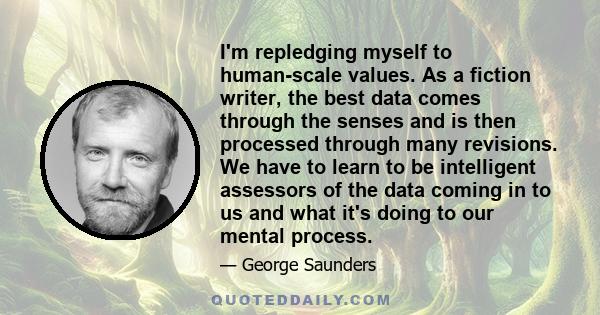 I'm repledging myself to human-scale values. As a fiction writer, the best data comes through the senses and is then processed through many revisions. We have to learn to be intelligent assessors of the data coming in