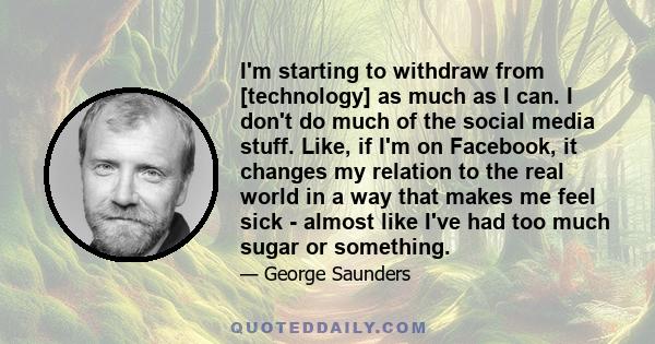 I'm starting to withdraw from [technology] as much as I can. I don't do much of the social media stuff. Like, if I'm on Facebook, it changes my relation to the real world in a way that makes me feel sick - almost like