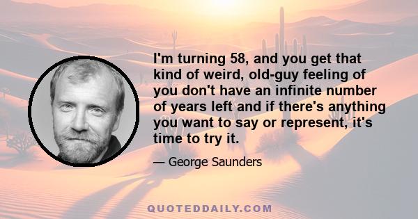 I'm turning 58, and you get that kind of weird, old-guy feeling of you don't have an infinite number of years left and if there's anything you want to say or represent, it's time to try it.