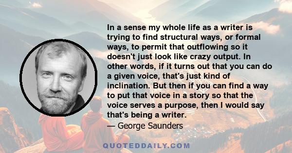 In a sense my whole life as a writer is trying to find structural ways, or formal ways, to permit that outflowing so it doesn't just look like crazy output. In other words, if it turns out that you can do a given voice, 