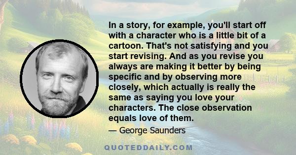 In a story, for example, you'll start off with a character who is a little bit of a cartoon. That's not satisfying and you start revising. And as you revise you always are making it better by being specific and by