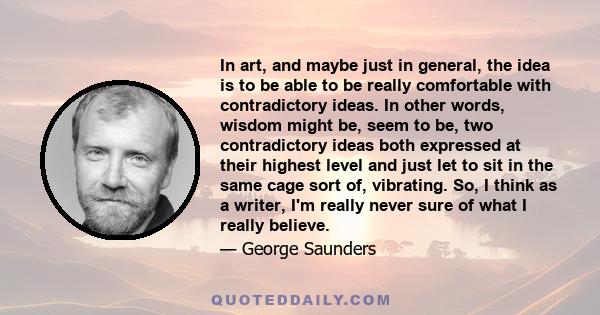 In art, and maybe just in general, the idea is to be able to be really comfortable with contradictory ideas. In other words, wisdom might be, seem to be, two contradictory ideas both expressed at their highest level and 