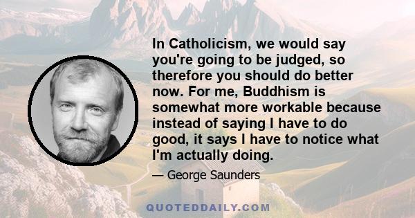 In Catholicism, we would say you're going to be judged, so therefore you should do better now. For me, Buddhism is somewhat more workable because instead of saying I have to do good, it says I have to notice what I'm