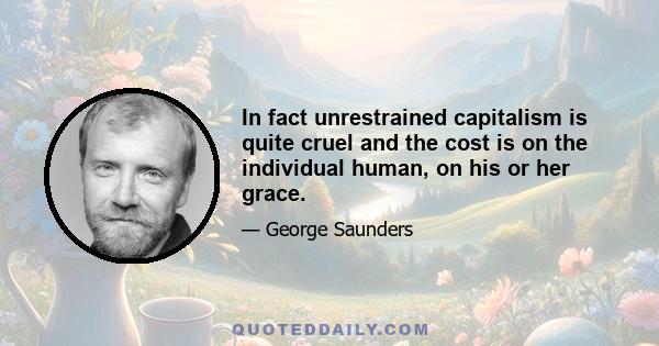 In fact unrestrained capitalism is quite cruel and the cost is on the individual human, on his or her grace.