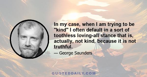 In my case, when I am trying to be kind I often default in a sort of toothless loving-all stance that is, actually, not kind, because it is not truthful.