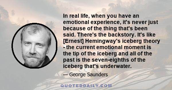 In real life, when you have an emotional experience, it's never just because of the thing that's been said. There's the backstory. It's like [Ernest] Hemingway's iceberg theory - the current emotional moment is the tip