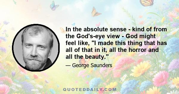 In the absolute sense - kind of from the God's-eye view - God might feel like, I made this thing that has all of that in it, all the horror and all the beauty.