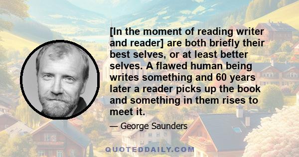 [In the moment of reading writer and reader] are both briefly their best selves, or at least better selves. A flawed human being writes something and 60 years later a reader picks up the book and something in them rises 