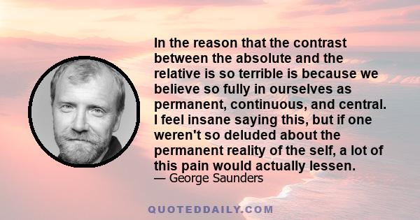 In the reason that the contrast between the absolute and the relative is so terrible is because we believe so fully in ourselves as permanent, continuous, and central. I feel insane saying this, but if one weren't so