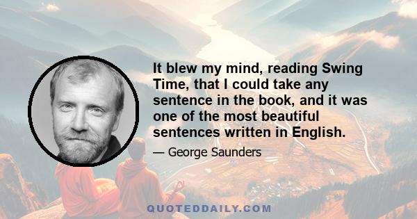 It blew my mind, reading Swing Time, that I could take any sentence in the book, and it was one of the most beautiful sentences written in English.