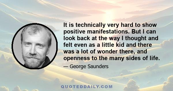 It is technically very hard to show positive manifestations. But I can look back at the way I thought and felt even as a little kid and there was a lot of wonder there, and openness to the many sides of life.