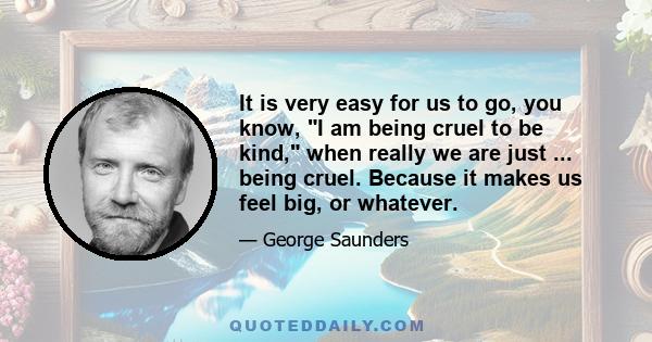 It is very easy for us to go, you know, I am being cruel to be kind, when really we are just ... being cruel. Because it makes us feel big, or whatever.