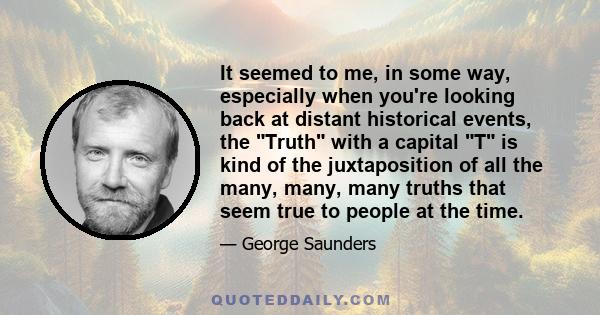 It seemed to me, in some way, especially when you're looking back at distant historical events, the Truth with a capital T is kind of the juxtaposition of all the many, many, many truths that seem true to people at the