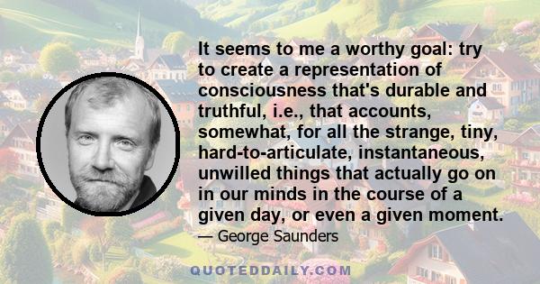 It seems to me a worthy goal: try to create a representation of consciousness that's durable and truthful, i.e., that accounts, somewhat, for all the strange, tiny, hard-to-articulate, instantaneous, unwilled things