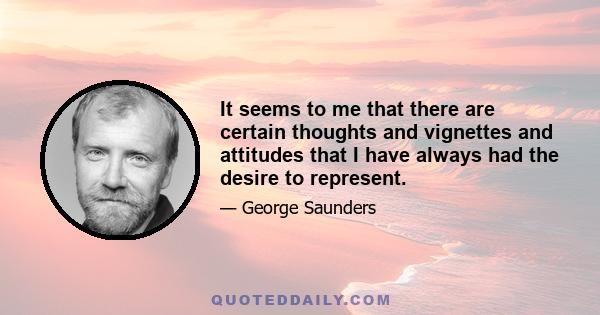 It seems to me that there are certain thoughts and vignettes and attitudes that I have always had the desire to represent.