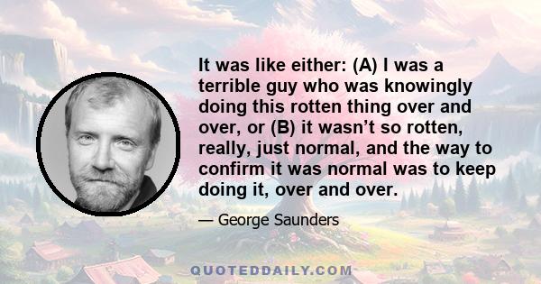 It was like either: (A) I was a terrible guy who was knowingly doing this rotten thing over and over, or (B) it wasn’t so rotten, really, just normal, and the way to confirm it was normal was to keep doing it, over and