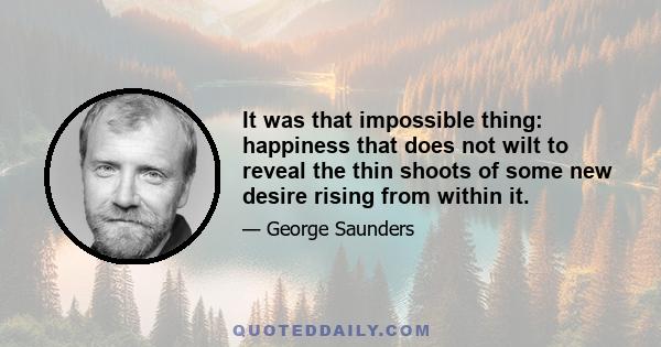 It was that impossible thing: happiness that does not wilt to reveal the thin shoots of some new desire rising from within it.