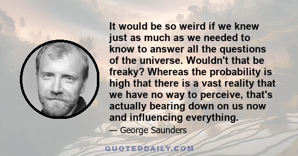 It would be so weird if we knew just as much as we needed to know to answer all the questions of the universe. Wouldn't that be freaky? Whereas the probability is high that there is a vast reality that we have no way to 