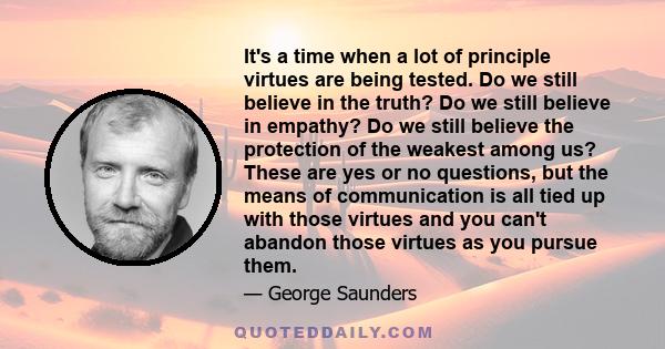 It's a time when a lot of principle virtues are being tested. Do we still believe in the truth? Do we still believe in empathy? Do we still believe the protection of the weakest among us? These are yes or no questions,