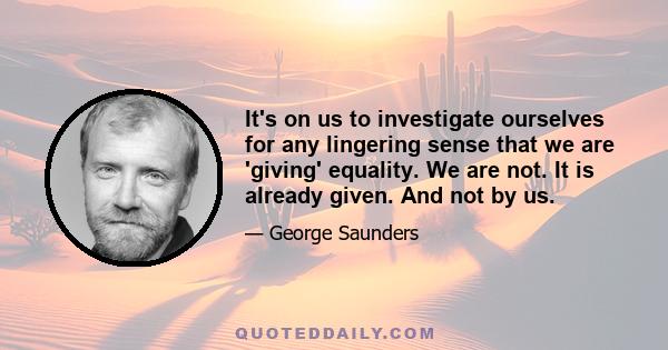 It's on us to investigate ourselves for any lingering sense that we are 'giving' equality. We are not. It is already given. And not by us.