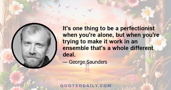 It's one thing to be a perfectionist when you're alone, but when you're trying to make it work in an ensemble that's a whole different deal.