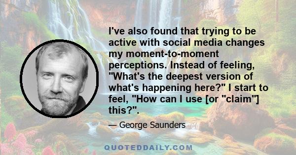 I've also found that trying to be active with social media changes my moment-to-moment perceptions. Instead of feeling, What's the deepest version of what's happening here? I start to feel, How can I use [or claim]