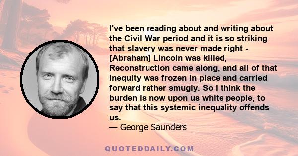 I've been reading about and writing about the Civil War period and it is so striking that slavery was never made right - [Abraham] Lincoln was killed, Reconstruction came along, and all of that inequity was frozen in