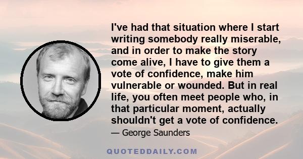 I've had that situation where I start writing somebody really miserable, and in order to make the story come alive, I have to give them a vote of confidence, make him vulnerable or wounded. But in real life, you often