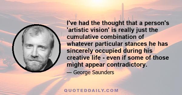 I've had the thought that a person's 'artistic vision' is really just the cumulative combination of whatever particular stances he has sincerely occupied during his creative life - even if some of those might appear