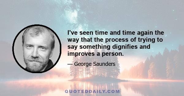 I've seen time and time again the way that the process of trying to say something dignifies and improves a person.