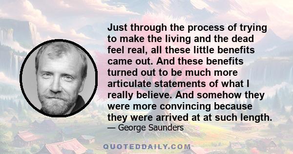 Just through the process of trying to make the living and the dead feel real, all these little benefits came out. And these benefits turned out to be much more articulate statements of what I really believe. And somehow 