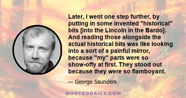 Later, I went one step further, by putting in some invented historical bits [into the Lincoln in the Bardo]. And reading those alongside the actual historical bits was like looking into a sort of a painful mirror,