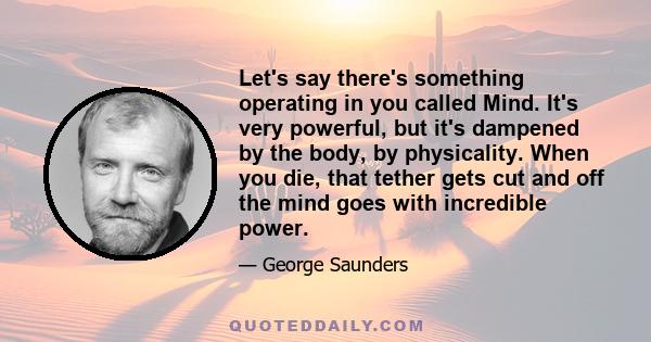 Let's say there's something operating in you called Mind. It's very powerful, but it's dampened by the body, by physicality. When you die, that tether gets cut and off the mind goes with incredible power.