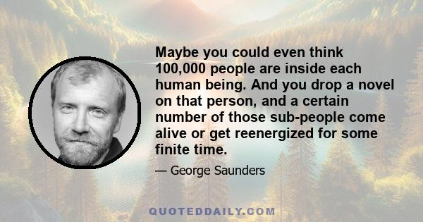 Maybe you could even think 100,000 people are inside each human being. And you drop a novel on that person, and a certain number of those sub-people come alive or get reenergized for some finite time.