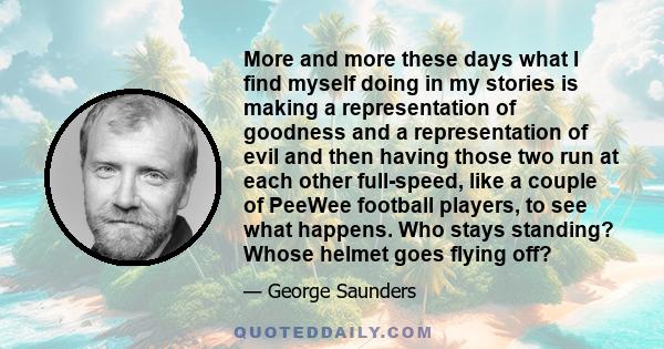 More and more these days what I find myself doing in my stories is making a representation of goodness and a representation of evil and then having those two run at each other full-speed, like a couple of PeeWee