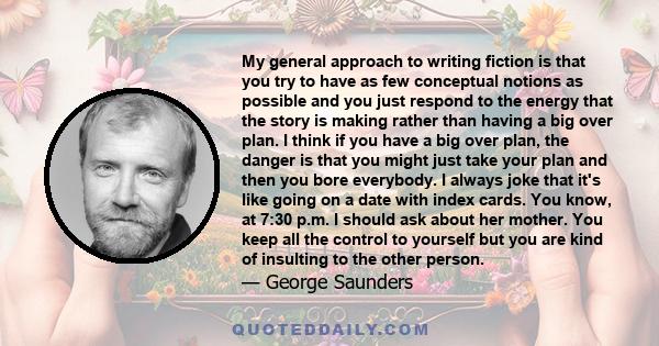 My general approach to writing fiction is that you try to have as few conceptual notions as possible and you just respond to the energy that the story is making rather than having a big over plan. I think if you have a