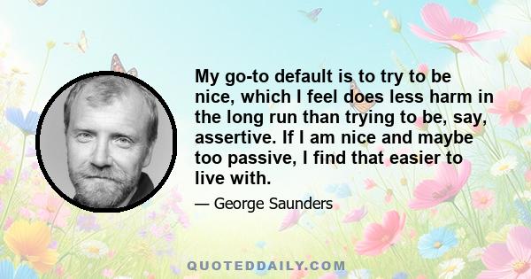 My go-to default is to try to be nice, which I feel does less harm in the long run than trying to be, say, assertive. If I am nice and maybe too passive, I find that easier to live with.