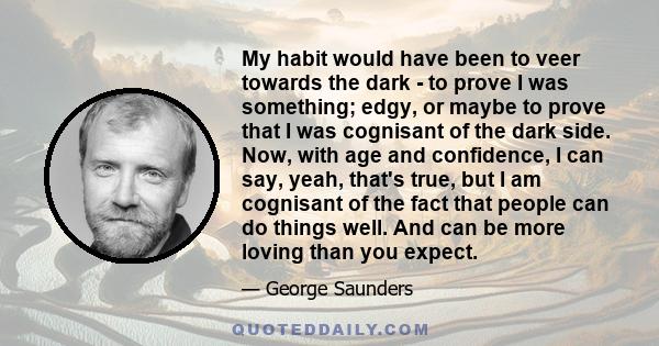 My habit would have been to veer towards the dark - to prove I was something; edgy, or maybe to prove that I was cognisant of the dark side. Now, with age and confidence, I can say, yeah, that's true, but I am cognisant 