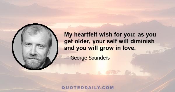 My heartfelt wish for you: as you get older, your self will diminish and you will grow in love.