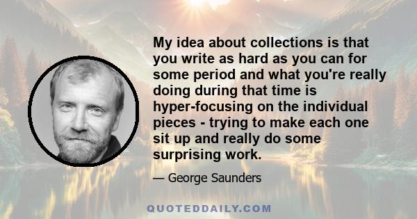 My idea about collections is that you write as hard as you can for some period and what you're really doing during that time is hyper-focusing on the individual pieces - trying to make each one sit up and really do some 