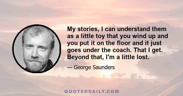 My stories, I can understand them as a little toy that you wind up and you put it on the floor and it just goes under the coach. That I get. Beyond that, I'm a little lost.