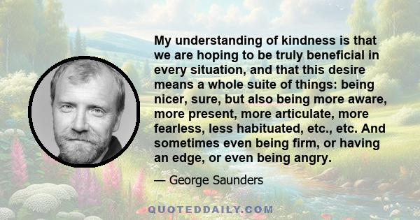 My understanding of kindness is that we are hoping to be truly beneficial in every situation, and that this desire means a whole suite of things: being nicer, sure, but also being more aware, more present, more