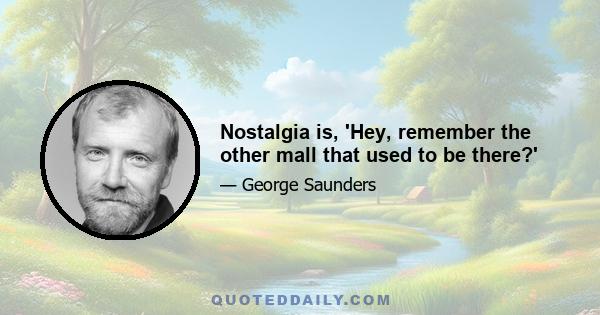 Nostalgia is, 'Hey, remember the other mall that used to be there?'