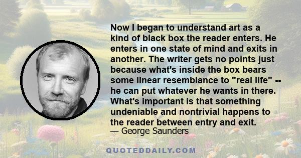 Now I began to understand art as a kind of black box the reader enters. He enters in one state of mind and exits in another. The writer gets no points just because what's inside the box bears some linear resemblance to